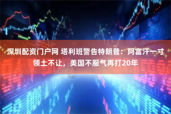 深圳配资门户网 塔利班警告特朗普：阿富汗一寸领土不让，美国不服气再打20年