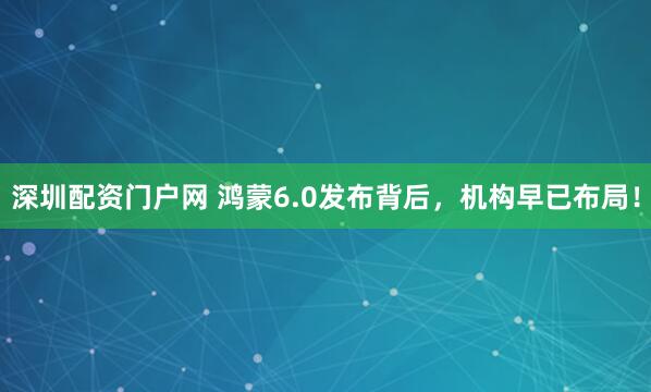 深圳配资门户网 鸿蒙6.0发布背后，机构早已布局！