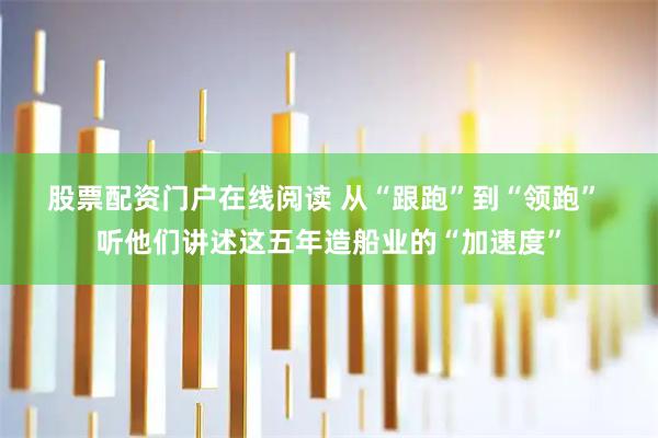 股票配资门户在线阅读 从“跟跑”到“领跑” 听他们讲述这五年造船业的“加速度”