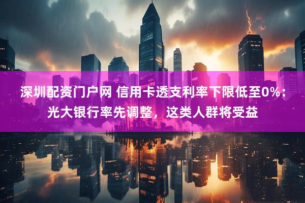 深圳配资门户网 信用卡透支利率下限低至0%：光大银行率先调整，这类人群将受益