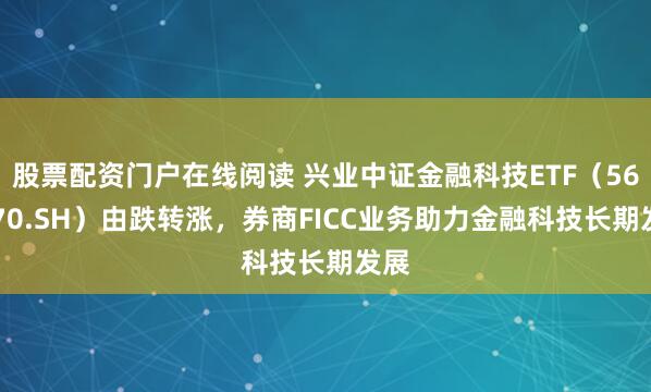 股票配资门户在线阅读 兴业中证金融科技ETF（563570.SH）由跌转涨，券商FICC业务助力金融科技长期发展