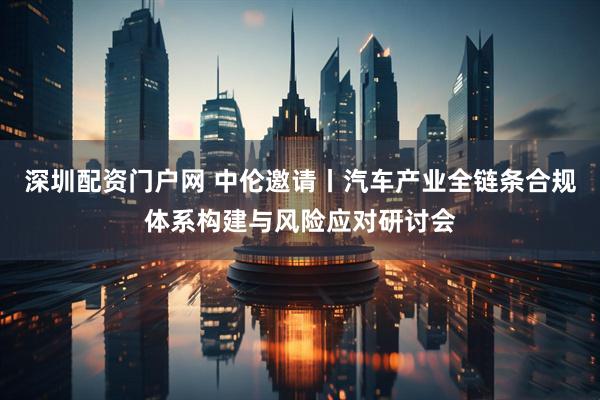 深圳配资门户网 中伦邀请丨汽车产业全链条合规体系构建与风险应对研讨会