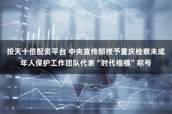按天十倍配资平台 中央宣传部授予重庆检察未成年人保护工作团队代表“时代楷模”称号