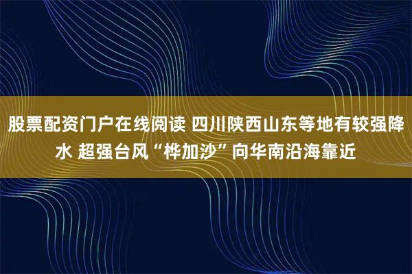 股票配资门户在线阅读 四川陕西山东等地有较强降水 超强台风“桦加沙”向华南沿海靠近
