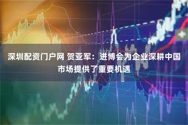 深圳配资门户网 贺亚军:进博会为企业深耕中国市场提供了重要机遇
