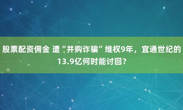 股票配资佣金 遭“并购诈骗”维权9年,宜通世纪的13.9亿何时能讨回?