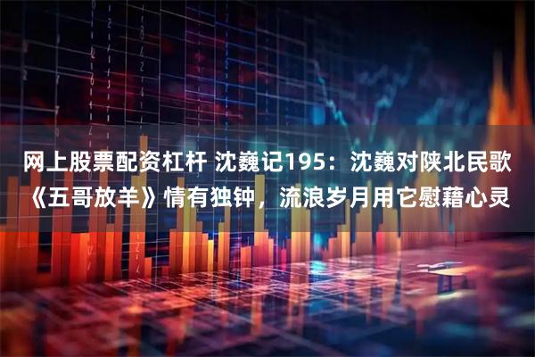 网上股票配资杠杆 沈巍记195：沈巍对陕北民歌《五哥放羊》情有独钟，流浪岁月用它慰藉心灵