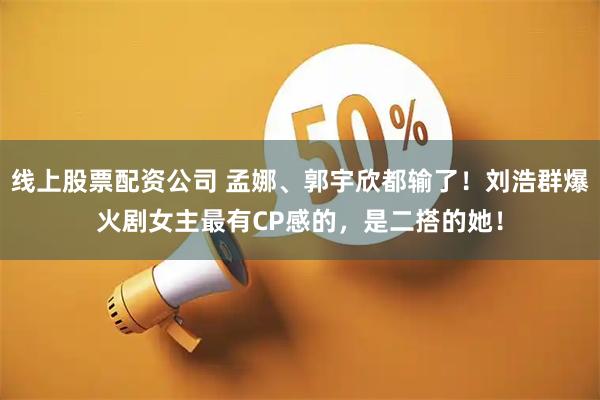 线上股票配资公司 孟娜、郭宇欣都输了！刘浩群爆火剧女主最有CP感的，是二搭的她！