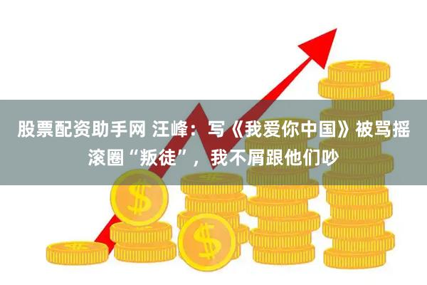 股票配资助手网 汪峰：写《我爱你中国》被骂摇滚圈“叛徒”，我不屑跟他们吵