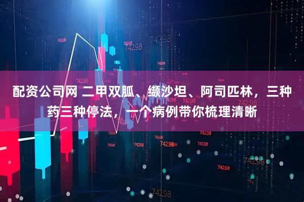 配资公司网 二甲双胍、缬沙坦、阿司匹林，三种药三种停法，一个病例带你梳理清晰