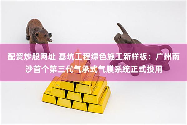 配资炒股网址 基坑工程绿色施工新样板：广州南沙首个第三代气承式气膜系统正式投用