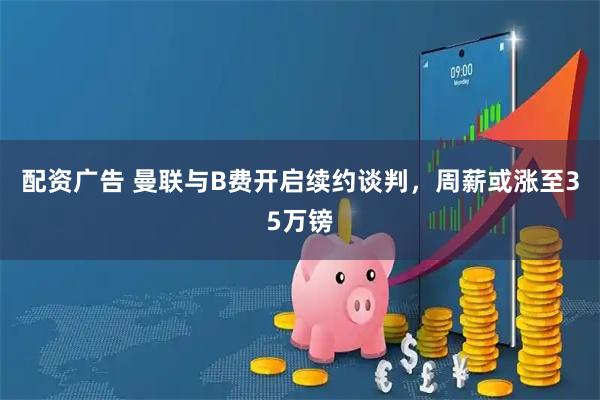 配资广告 曼联与B费开启续约谈判，周薪或涨至35万镑