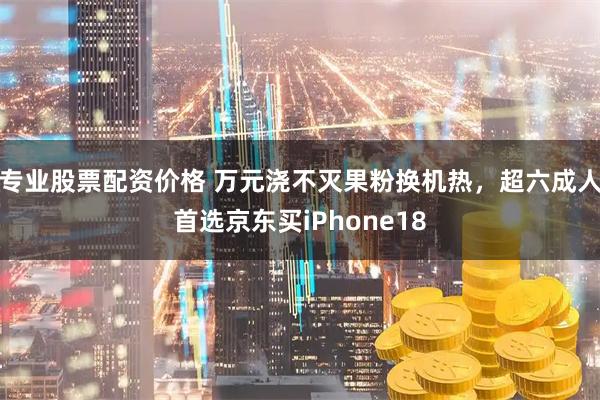 专业股票配资价格 万元浇不灭果粉换机热，超六成人首选京东买iPhone18