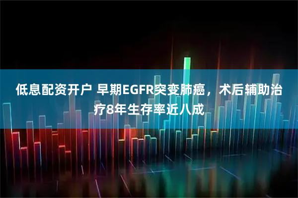 低息配资开户 早期EGFR突变肺癌，术后辅助治疗8年生存率近八成