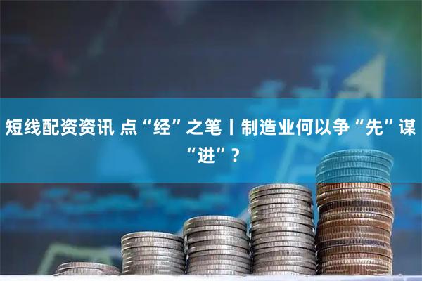 短线配资资讯 点“经”之笔丨制造业何以争“先”谋“进”？