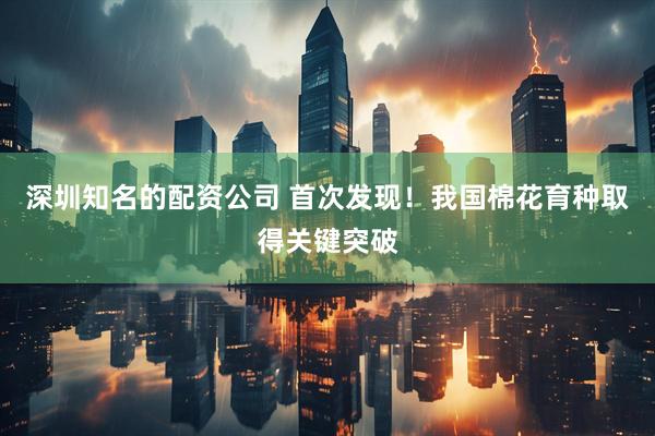深圳知名的配资公司 首次发现!我国棉花育种取得关键突破