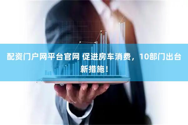 配资门户网平台官网 促进房车消费，10部门出台新措施！
